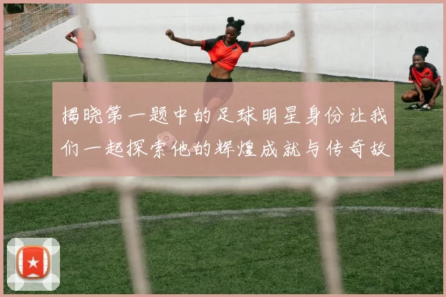 揭晓第一题中的足球明星身份让我们一起探索他的辉煌成就与传奇故事