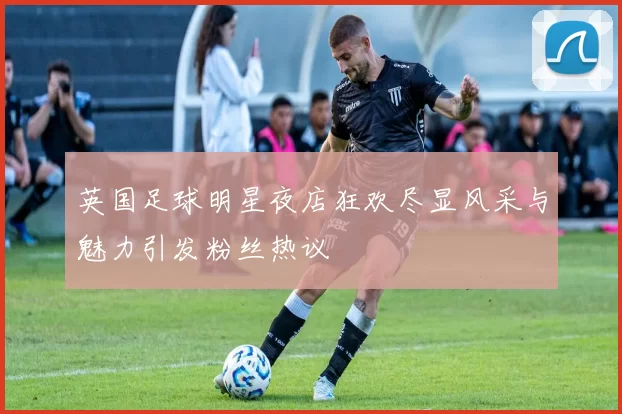 英国足球明星夜店狂欢尽显风采与魅力引发粉丝热议