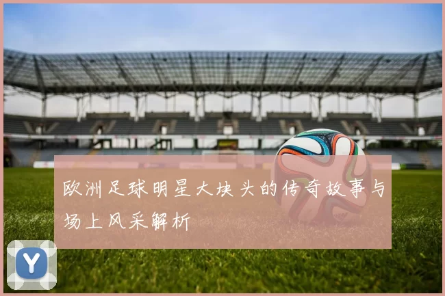 欧洲足球明星大块头的传奇故事与场上风采解析