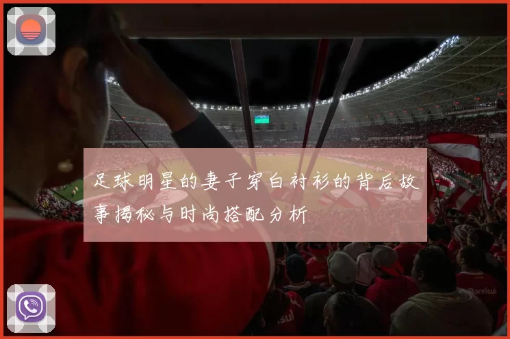足球明星的妻子穿白衬衫的背后故事揭秘与时尚搭配分析