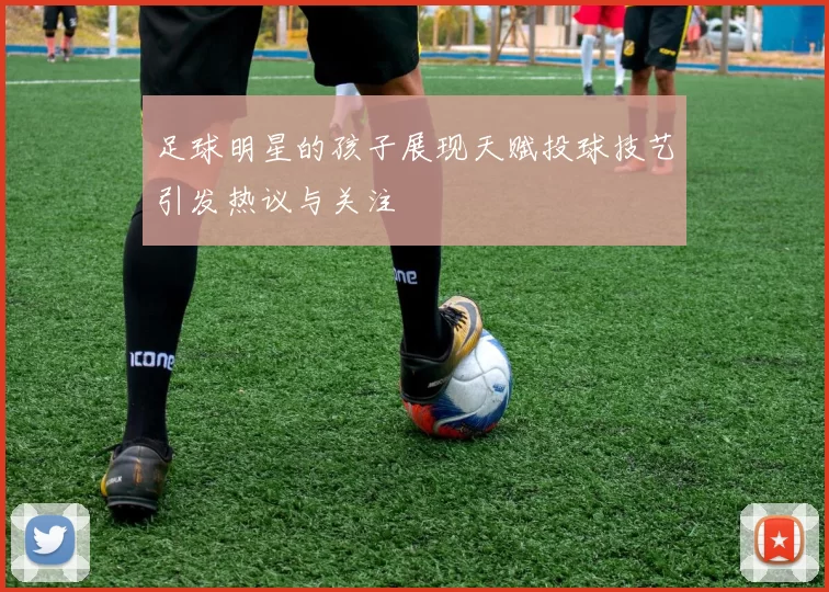 足球明星的孩子展现天赋投球技艺引发热议与关注