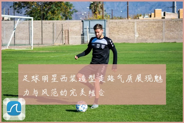 足球明星西装造型走路气质展现魅力与风范的完美结合