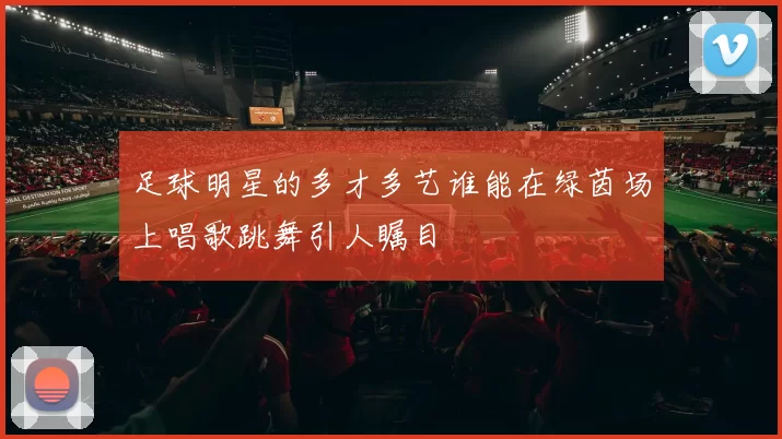 足球明星的多才多艺谁能在绿茵场上唱歌跳舞引人瞩目
