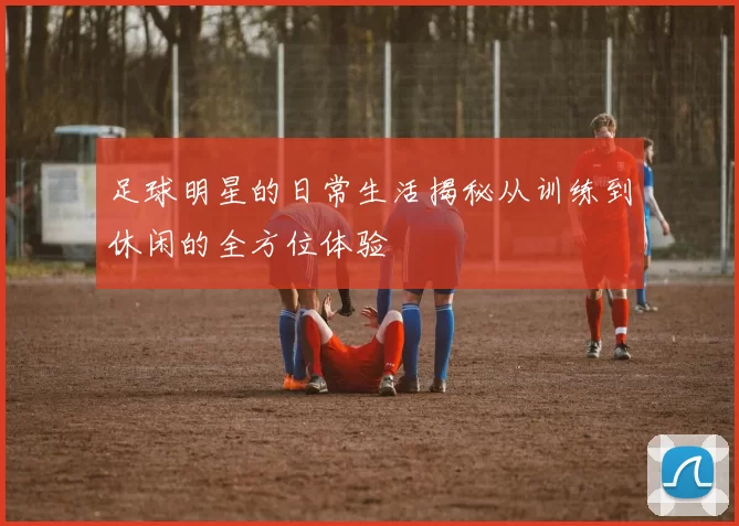 足球明星的日常生活揭秘从训练到休闲的全方位体验