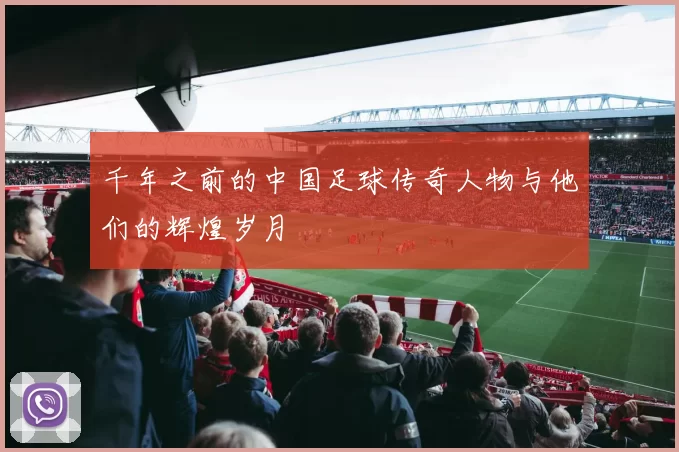 千年之前的中国足球传奇人物与他们的辉煌岁月