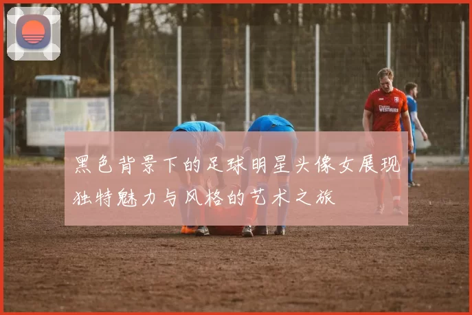 黑色背景下的足球明星头像女展现独特魅力与风格的艺术之旅