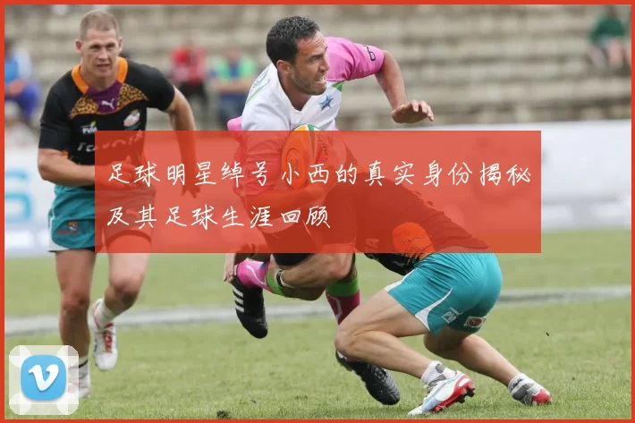 足球明星绰号小西的真实身份揭秘及其足球生涯回顾