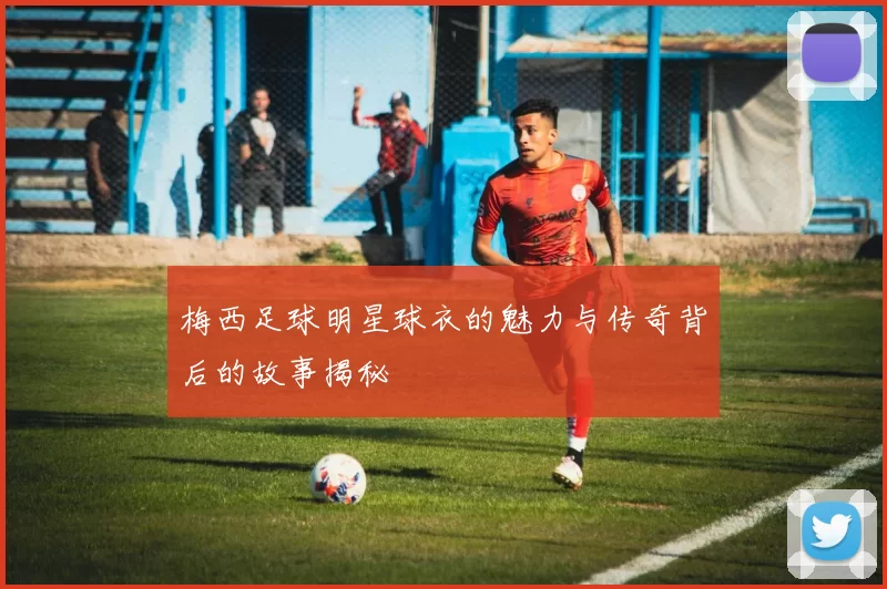 梅西足球明星球衣的魅力与传奇背后的故事揭秘