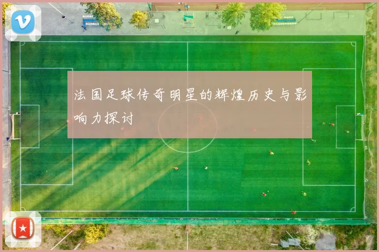 法国足球传奇明星的辉煌历史与影响力探讨