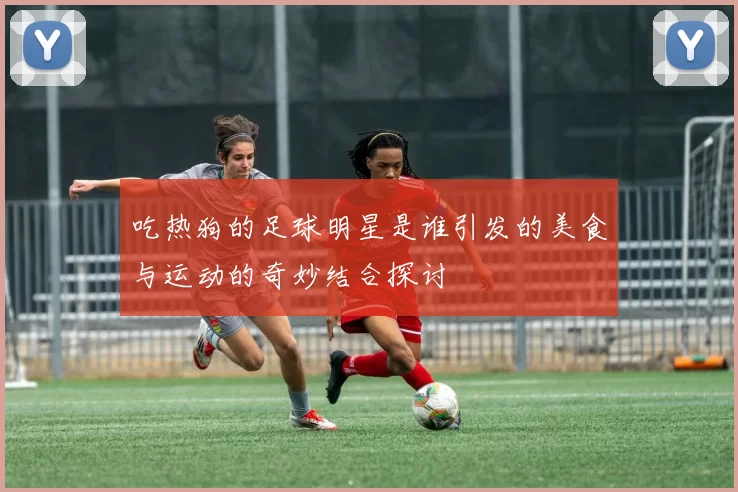吃热狗的足球明星是谁引发的美食与运动的奇妙结合探讨