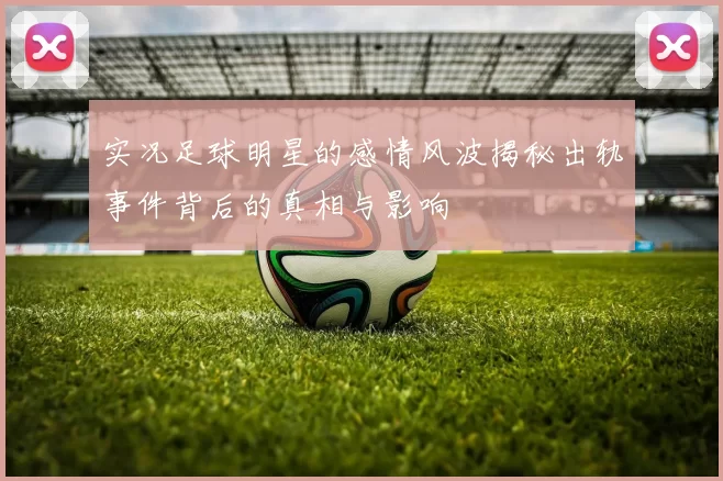 实况足球明星的感情风波揭秘出轨事件背后的真相与影响
