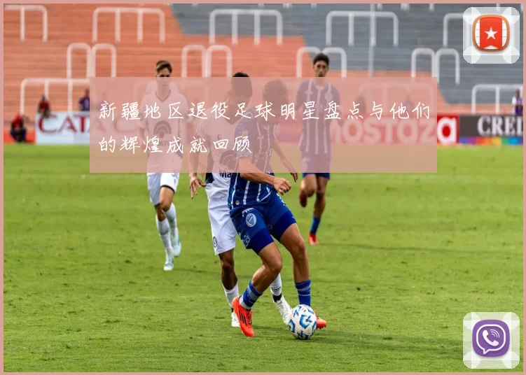 新疆地区退役足球明星盘点与他们的辉煌成就回顾