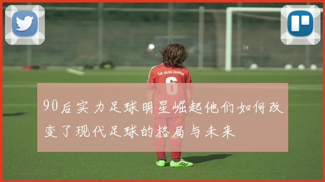 90后实力足球明星崛起他们如何改变了现代足球的格局与未来