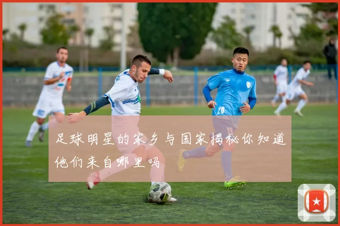 足球明星的家乡与国家揭秘你知道他们来自哪里吗