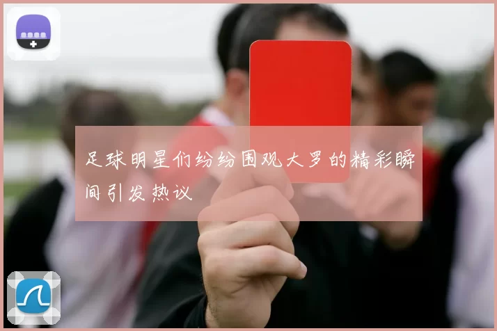 足球明星们纷纷围观大罗的精彩瞬间引发热议