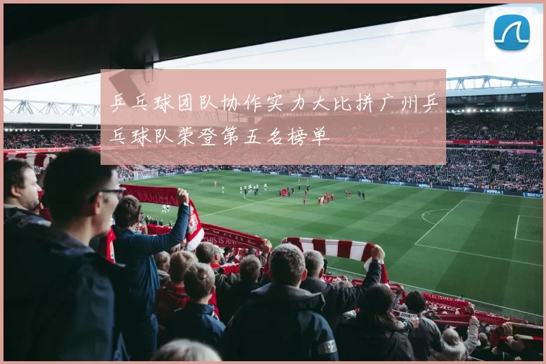 乒乓球团队协作实力大比拼广州乒乓球队荣登第五名榜单