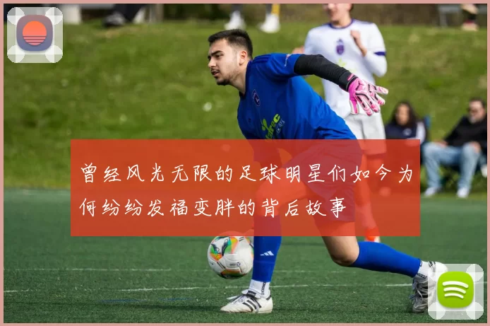 曾经风光无限的足球明星们如今为何纷纷发福变胖的背后故事