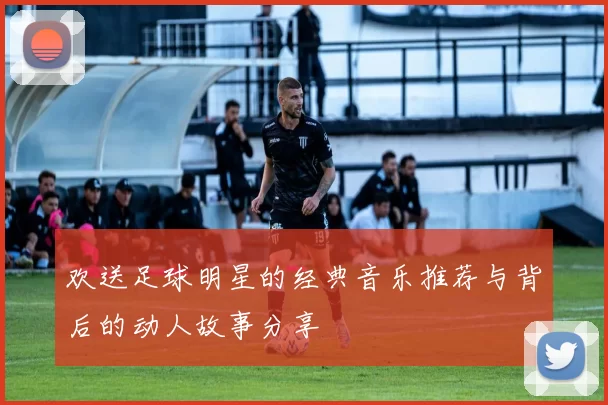 欢送足球明星的经典音乐推荐与背后的动人故事分享