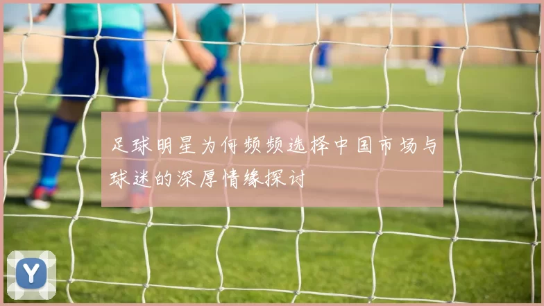 足球明星为何频频选择中国市场与球迷的深厚情缘探讨