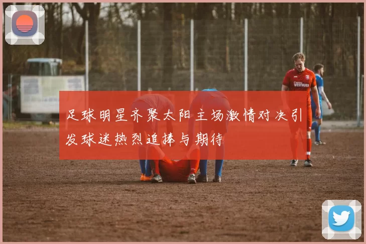 足球明星齐聚太阳主场激情对决引发球迷热烈追捧与期待