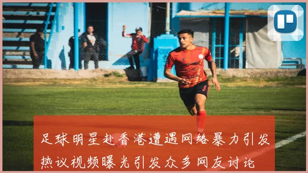 足球明星赴香港遭遇网络暴力引发热议视频曝光引发众多网友讨论