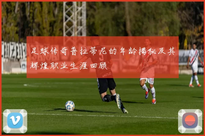 足球传奇普拉蒂尼的年龄揭秘及其辉煌职业生涯回顾