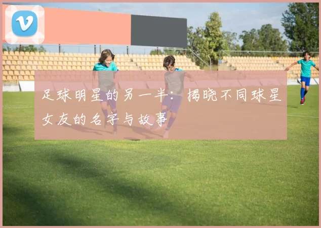 足球明星的另一半：揭晓不同球星女友的名字与故事