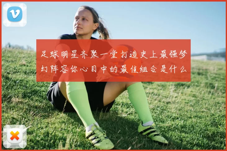 足球明星齐聚一堂打造史上最强梦幻阵容你心目中的最佳组合是什么