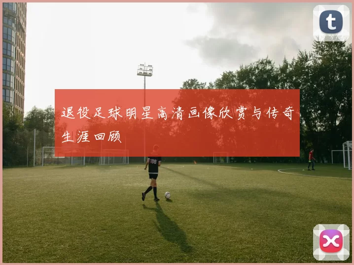 退役足球明星高清画像欣赏与传奇生涯回顾
