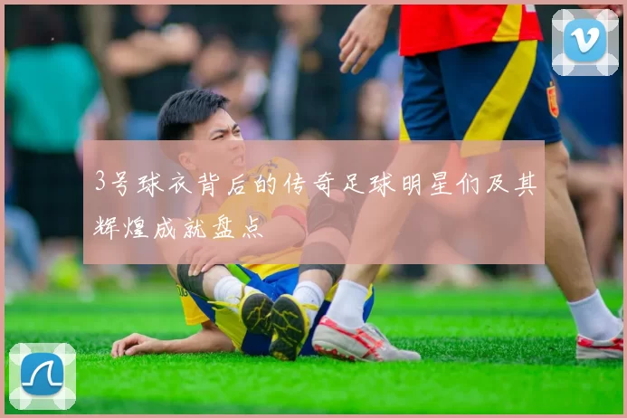 3号球衣背后的传奇足球明星们及其辉煌成就盘点