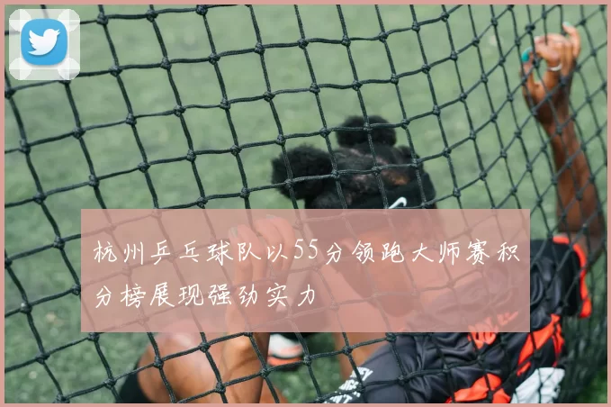杭州乒乓球队以55分领跑大师赛积分榜展现强劲实力