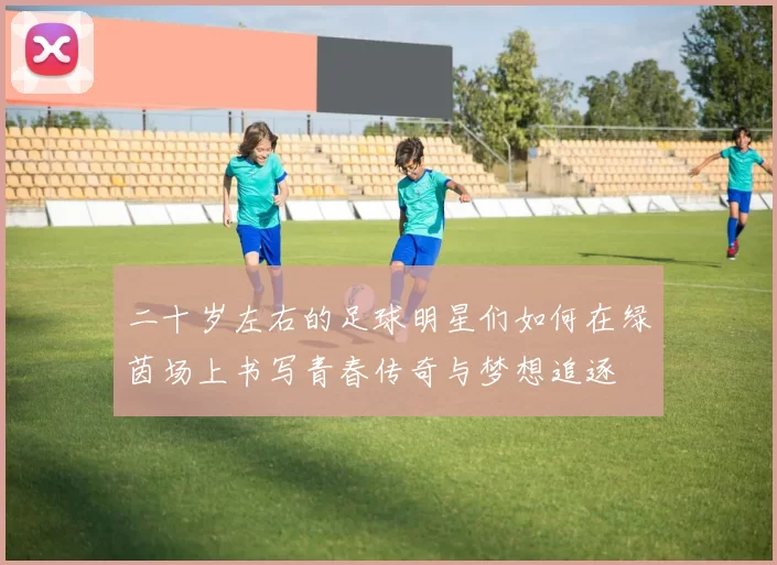 二十岁左右的足球明星们如何在绿茵场上书写青春传奇与梦想追逐