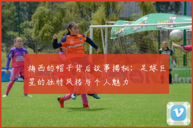 梅西的帽子背后故事揭秘：足球巨星的独特风格与个人魅力