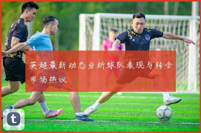 英超最新动态分析球队表现与转会市场热议