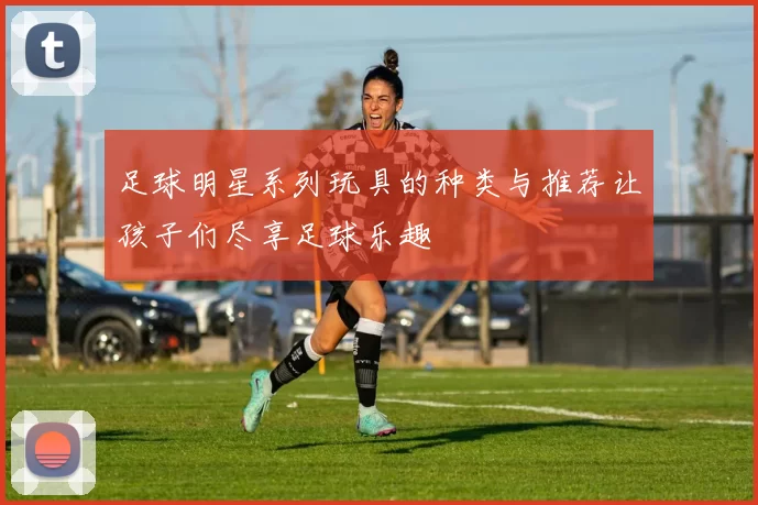 足球明星系列玩具的种类与推荐让孩子们尽享足球乐趣