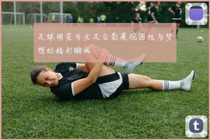足球明星与女足合影展现团结与梦想的精彩瞬间