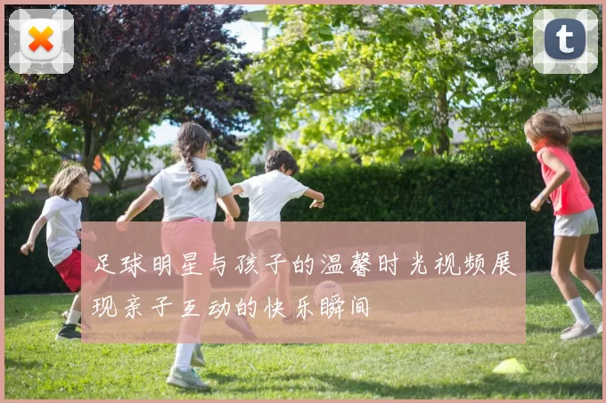 足球明星与孩子的温馨时光视频展现亲子互动的快乐瞬间