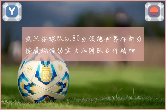 武汉排球队以80分领跑世界杯积分榜展现强劲实力和团队合作精神