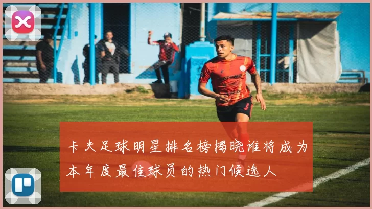 卡夫足球明星排名榜揭晓谁将成为本年度最佳球员的热门候选人