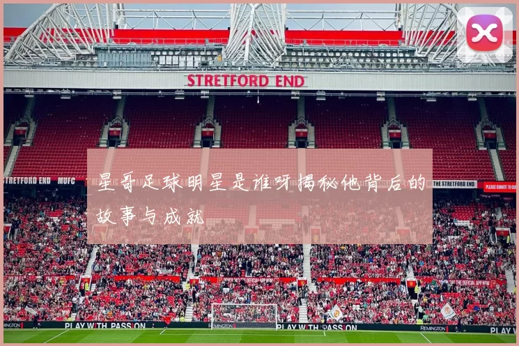 星哥足球明星是谁呀揭秘他背后的故事与成就