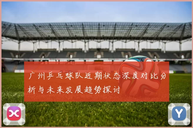 广州乒乓球队近期状态深度对比分析与未来发展趋势探讨