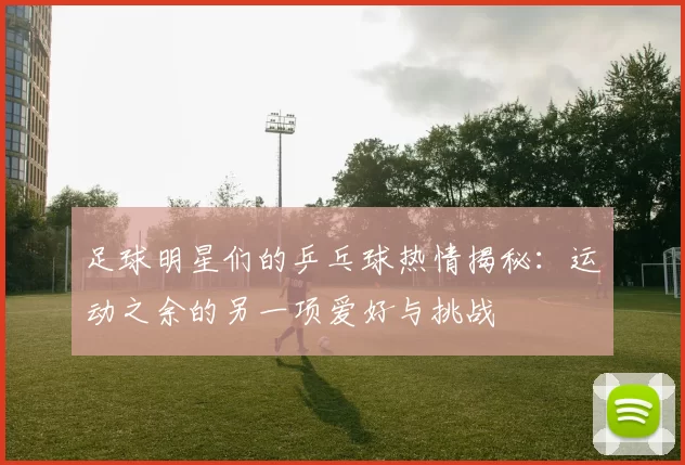 足球明星们的乒乓球热情揭秘：运动之余的另一项爱好与挑战