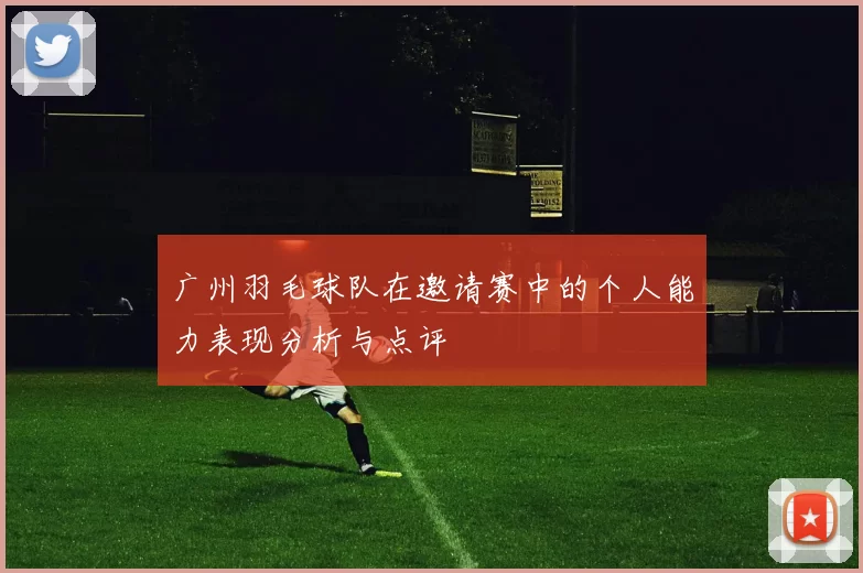 广州羽毛球队在邀请赛中的个人能力表现分析与点评