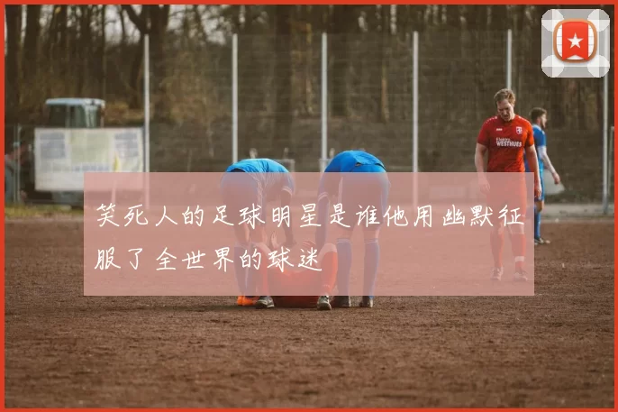 笑死人的足球明星是谁他用幽默征服了全世界的球迷
