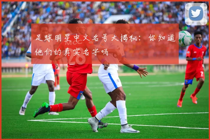 足球明星中文名号大揭秘：你知道他们的真实名字吗