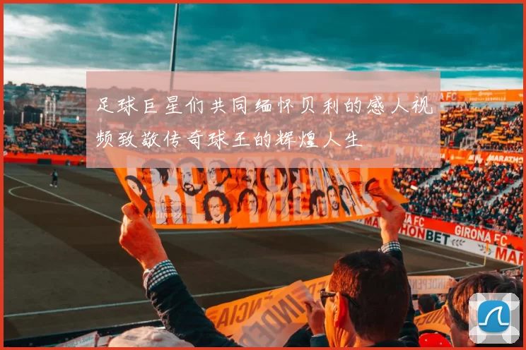 足球巨星们共同缅怀贝利的感人视频致敬传奇球王的辉煌人生