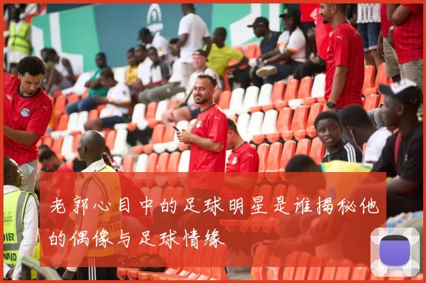 老郭心目中的足球明星是谁揭秘他的偶像与足球情缘