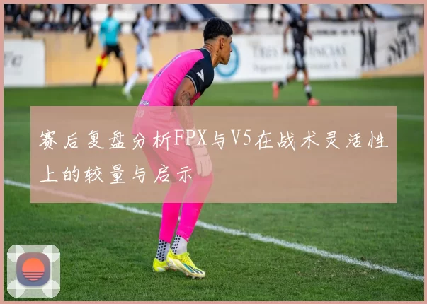 赛后复盘分析FPX与V5在战术灵活性上的较量与启示