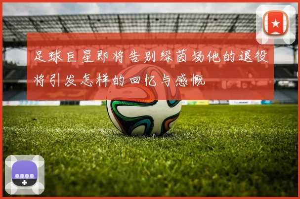 足球巨星即将告别绿茵场他的退役将引发怎样的回忆与感慨