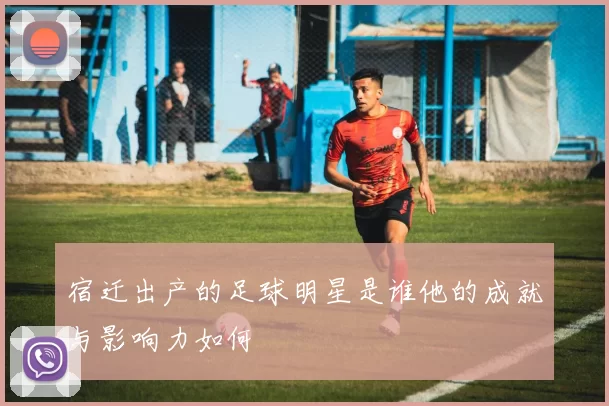 宿迁出产的足球明星是谁他的成就与影响力如何